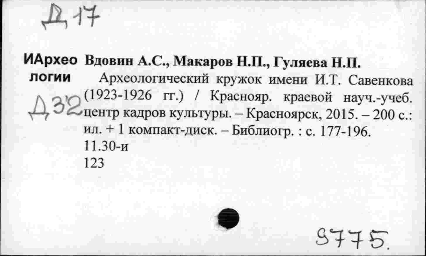 ﻿д^
ИАрхео Вдовин А.С., Макаров Н.П., Гуляева Н.П.
логии Археологический кружок имени И.Т. Савенкова
Д o’Q (1923-1926 гг.) / Краснояр. краевой науч.-учеб.
—центр кадров культуры. - Красноярск, 2015. - 200 с.:
ил. + 1 компакт-диск. - Библиогр. : с. 177-196.
11.30-и
123